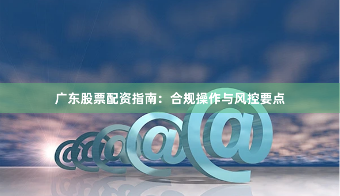 广东股票配资指南：合规操作与风控要点