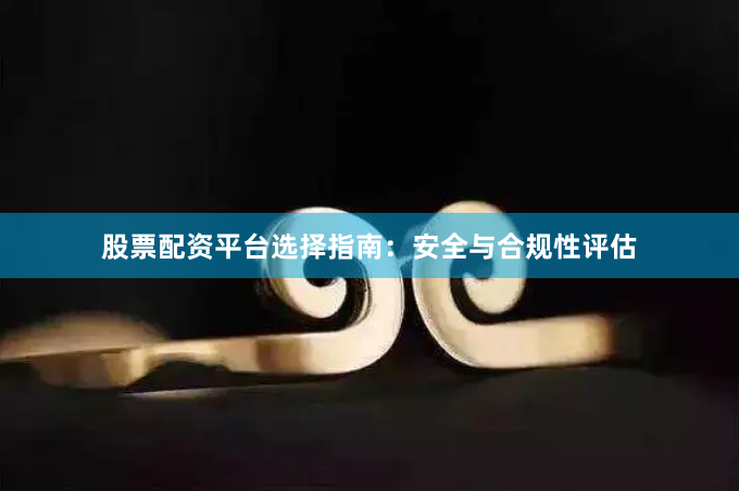 股票配资平台选择指南：安全与合规性评估