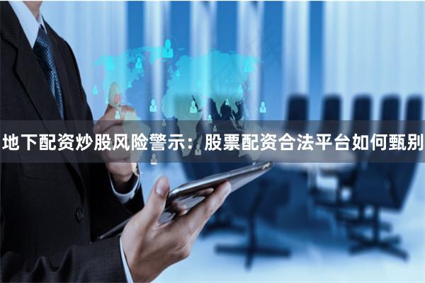 地下配资炒股风险警示：股票配资合法平台如何甄别